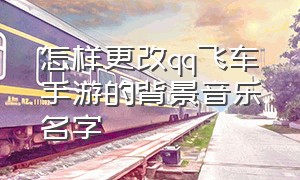 怎样更改qq飞车手游的背景音乐名字（最新qq飞车手游登录背景音乐）