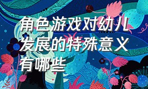 角色游戏对幼儿发展的特殊意义有哪些（角色游戏对儿童发展的作用）