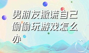 男朋友撒谎自己偷偷玩游戏怎么办