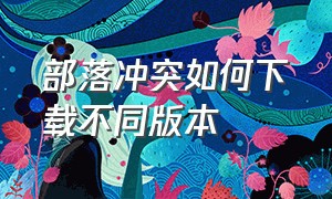 部落冲突如何下载不同版本（部落冲突怎么下载官方版本）