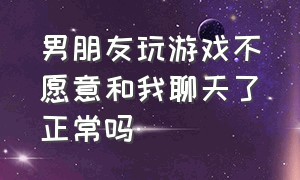 男朋友玩游戏不愿意和我聊天了正常吗（男朋友玩游戏不愿意和我聊天了正常吗知乎）