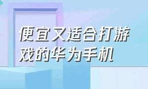 便宜又适合打游戏的华为手机（便宜又适合打游戏的手机）