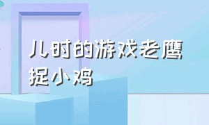 儿时的游戏老鹰捉小鸡（怀旧儿童游戏老鹰捉小鸡）