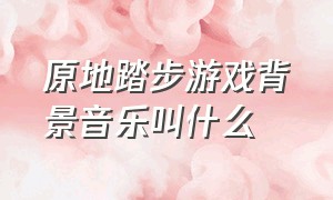 原地踏步游戏背景音乐叫什么