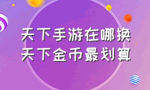 天下手游在哪换天下金币最划算（天下手游的游戏币一般怎么交易）