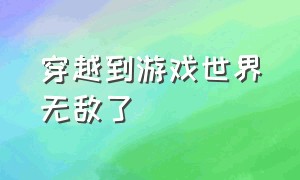 穿越到游戏世界无敌了（穿越到游戏世界无敌了免费阅读）