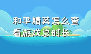 和平精英怎么查看游戏总时长（和平精英怎么查看游戏在线时长）