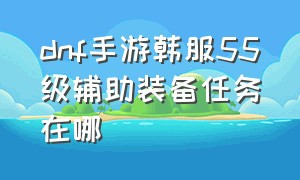 dnf手游韩服55级辅助装备任务在哪（dnf手游韩服55级辅助装备怎么开）