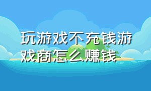 玩游戏不充钱游戏商怎么赚钱