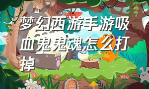 梦幻西游手游吸血鬼鬼魂怎么打掉