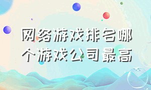 网络游戏排名哪个游戏公司最高（全球十大网络游戏平台排行）