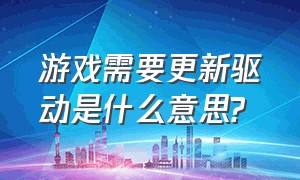 游戏需要更新驱动是什么意思?（游戏为什么要求更新驱动）