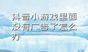 抖音小游戏里面没有广告了怎么办（抖音小游戏广告为什么看不了）