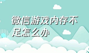 微信游戏内存不足怎么办（微信游戏内存不足怎么解决）