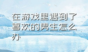 在游戏里遇到了喜欢的男生怎么办