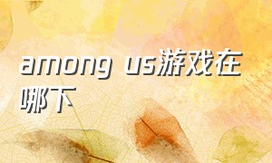 among us游戏在哪下（among us游戏哪里下载）