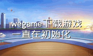 wegame下载游戏一直在初始化（wegame下载一直卡在正在初始化）