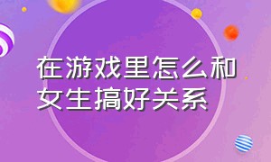 在游戏里怎么和女生搞好关系（游戏中怎么和女生聊天）