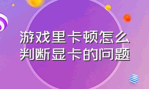 游戏里卡顿怎么判断显卡的问题