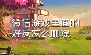 微信游戏里面的好友怎么删除（有微信怎么删除游戏好友）