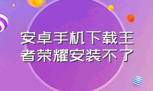 安卓手机下载王者荣耀安装不了（王者荣耀安装包怎么下载不了）