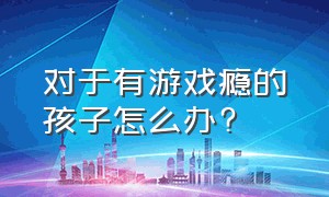 对于有游戏瘾的孩子怎么办?