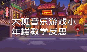 大班音乐游戏小年糕教学反思（大班音乐游戏贪吃的小熊教学反思）