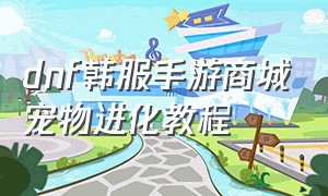 dnf韩服手游商城宠物进化教程（dnf韩服手游商城宠物进化教程怎么获得）