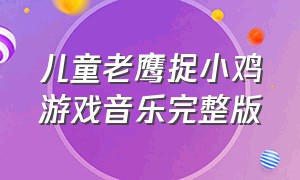 儿童老鹰捉小鸡游戏音乐完整版（游戏老鹰捉小鸡的音乐完整版）