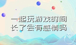 一起玩游戏时间长了会有感情吗