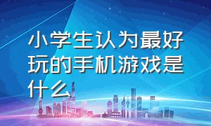 小学生认为最好玩的手机游戏是什么（小学生认为最好玩的手机游戏是什么呢）