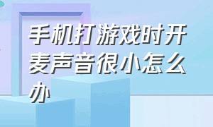 手机打游戏时开麦声音很小怎么办（手机玩游戏时麦克风小声怎么解决）