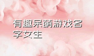 有趣呆萌游戏名字女生（有趣呆萌游戏名字女生可爱）