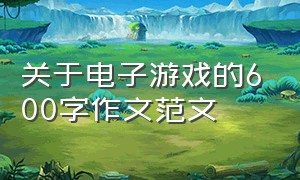 关于电子游戏的600字作文范文（关于电子游戏的600字作文范文怎么写）