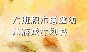 大班积木搭建幼儿游戏计划书（幼儿园小班积木搭建优秀游戏案例）