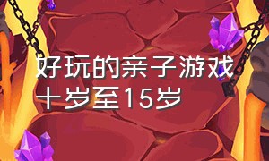 好玩的亲子游戏十岁至15岁