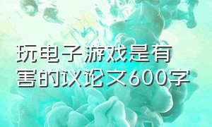 玩电子游戏是有害的议论文600字（电子游戏弊端议论文600字初三）