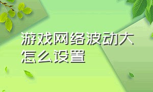 游戏网络波动大怎么设置（游戏网络波动大怎么设置好）