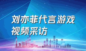 刘亦菲代言游戏视频采访（刘亦菲代言游戏全身图片）