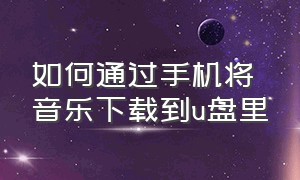 如何通过手机将音乐下载到u盘里（如何用手机把音乐下载到u盘中）