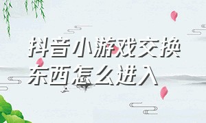 抖音小游戏交换东西怎么进入