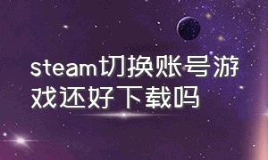 steam切换账号游戏还好下载吗