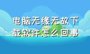 电脑无缘无故下载软件怎么回事