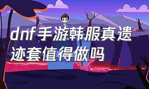 dnf手游韩服真遗迹套值得做吗（dnf手游韩服官网）