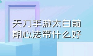 天刀手游太白前期心法带什么好（天刀手游太白前期心法带什么好）