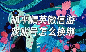 和平精英微信游戏账号怎么换绑（和平精英微信游戏账号怎么换绑微信）