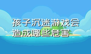 孩子沉迷游戏会造成哪些危害（孩子沉迷游戏会有什么结果）