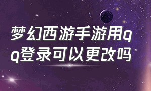 梦幻西游手游用qq登录可以更改吗（梦幻西游手游网易官方正版）