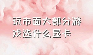 玩市面大部分游戏选什么显卡（什么显卡能满足市面上大部分游戏）