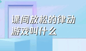 课间放松的律动游戏叫什么（律动互动游戏节奏感强的完整版）